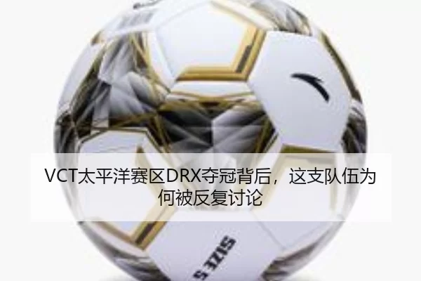 VCT太平洋赛区DRX夺冠背后，这支队伍为何被反复讨论
